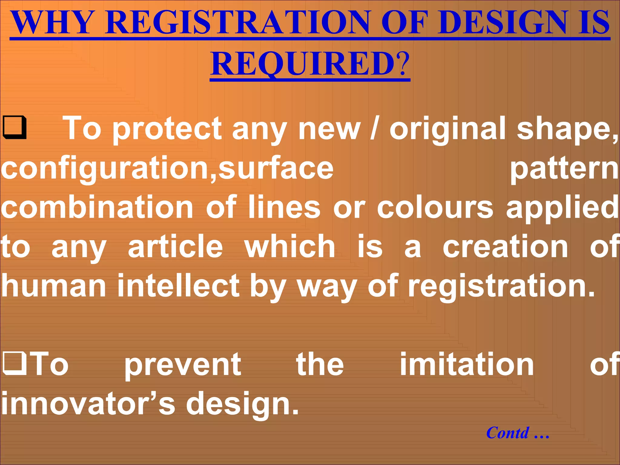 WHY REGISTRATION OF DESIGN IS
REQUIRED?
‰ To protect any new / original shape,
configuration,surface pattern
combination of lines or colours applied
to any article which is a creation of
human intellect by way of registration.
‰To prevent the imitation of
innovator’s design.
Contd …
 