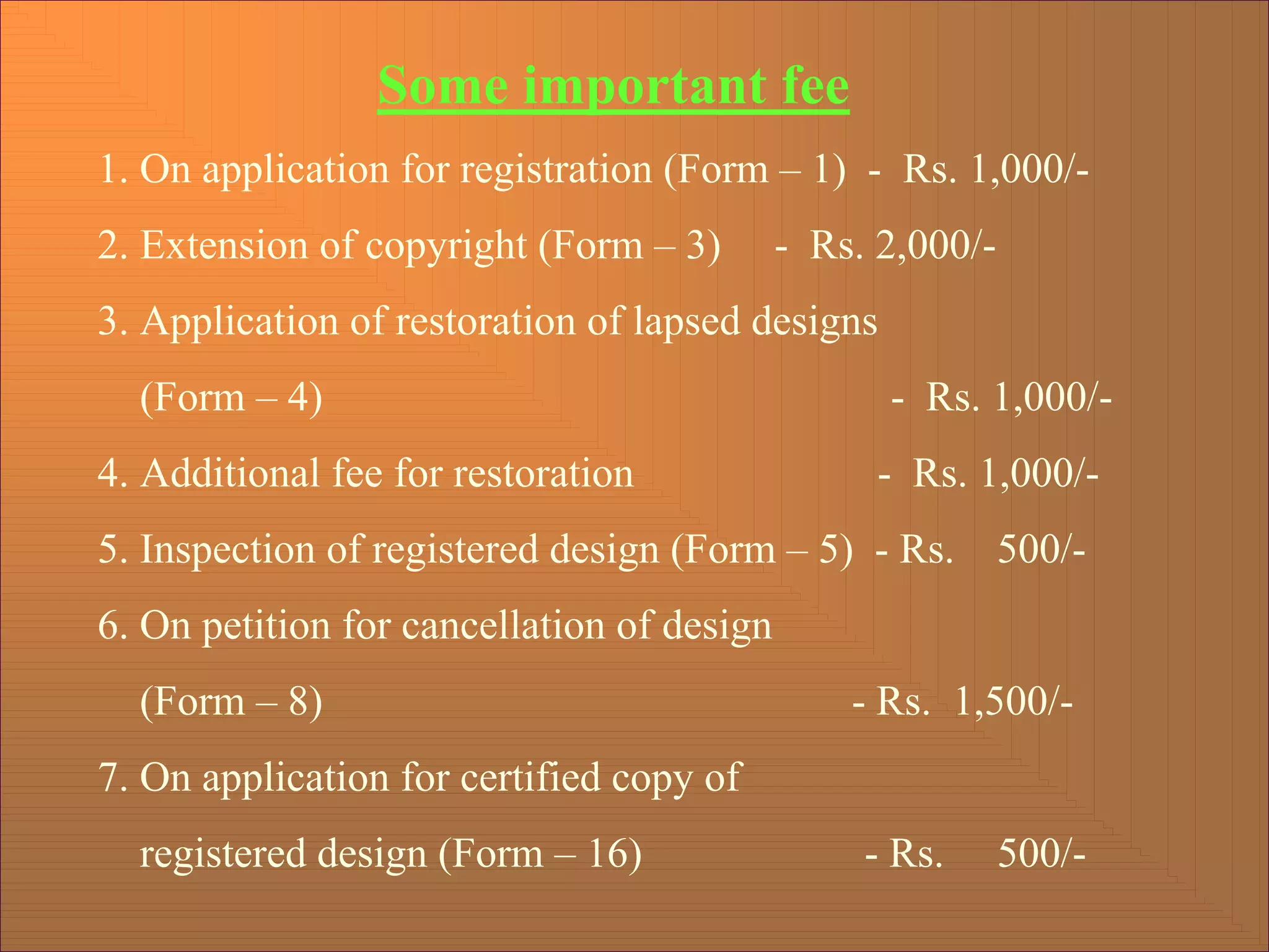 Some important fee
1. On application for registration (Form – 1) - Rs. 1,000/-
2. Extension of copyright (Form – 3) - Rs. 2,000/-
3. Application of restoration of lapsed designs
(Form – 4) - Rs. 1,000/-
4. Additional fee for restoration - Rs. 1,000/-
5. Inspection of registered design (Form – 5) - Rs. 500/-
6. On petition for cancellation of design
(Form – 8) - Rs. 1,500/-
7. On application for certified copy of
registered design (Form – 16) - Rs. 500/-
 