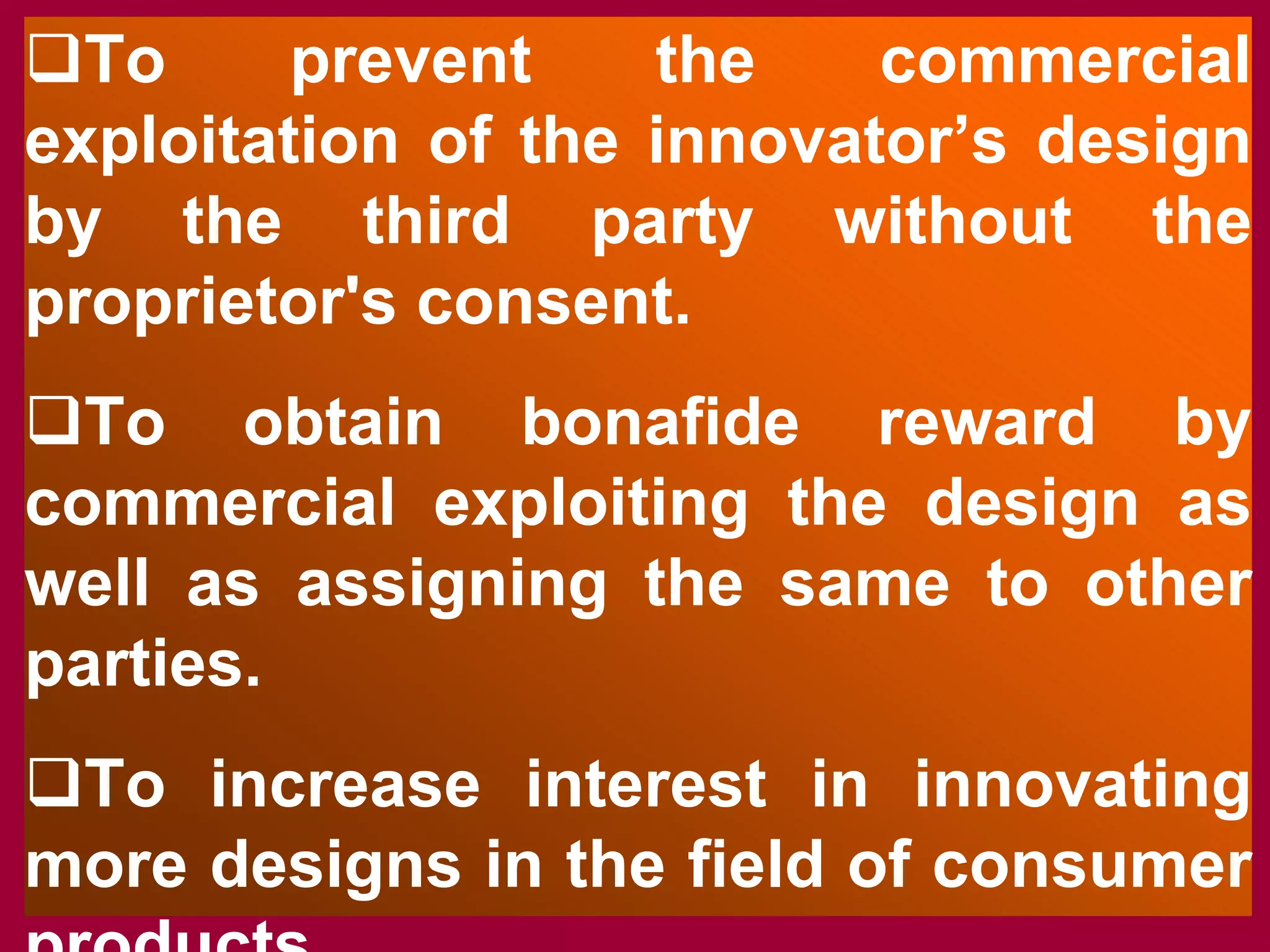 ‰To prevent the commercial
exploitation of the innovator’s design
by the third party without the
proprietor's consent.
‰To obtain bonafide reward by
commercial exploiting the design as
well as assigning the same to other
parties.
‰To increase interest in innovating
more designs in the field of consumer
products
 