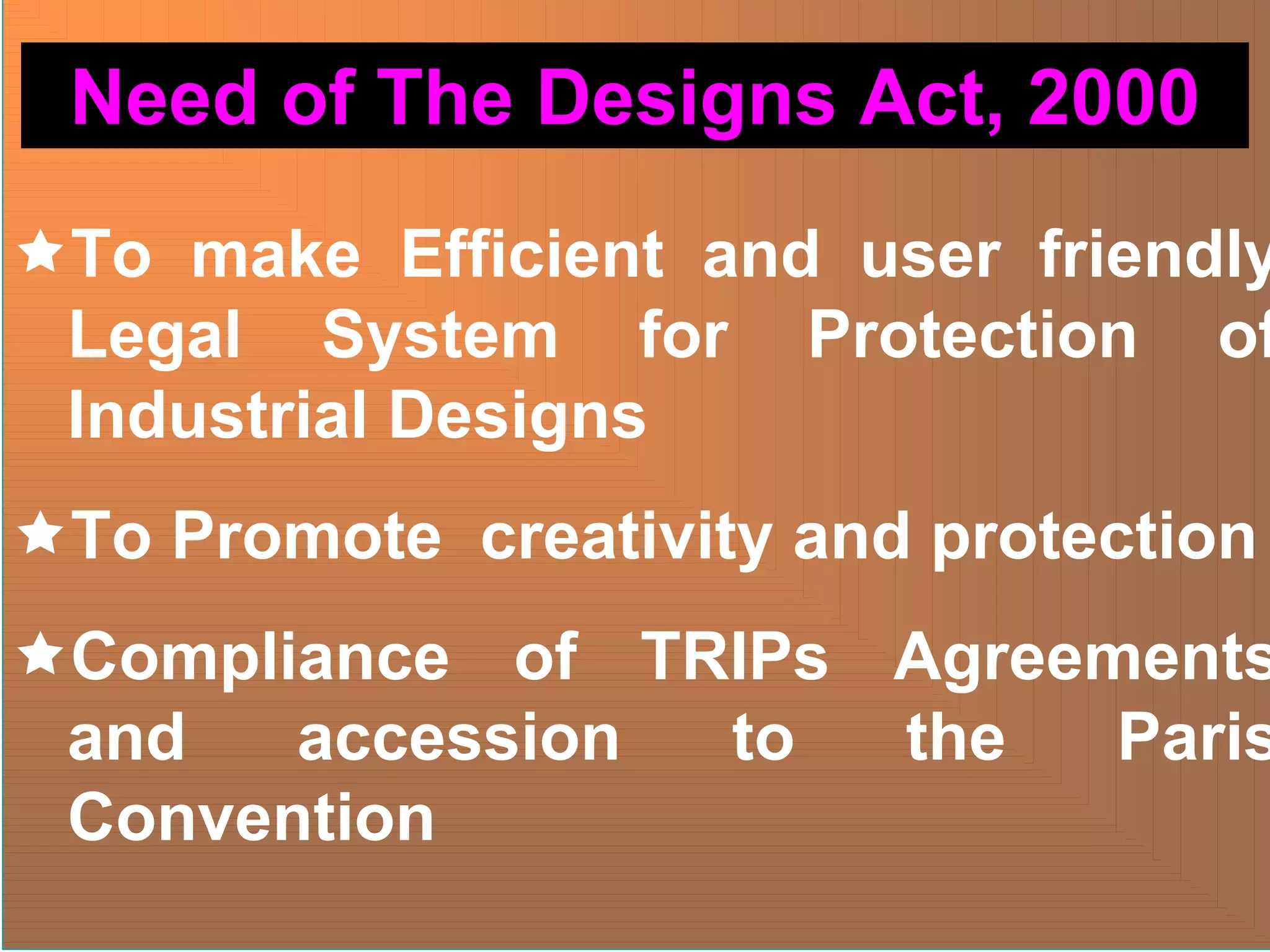 ÌTo make Efficient and user friendly
Legal System for Protection of
Industrial Designs
ÌTo Promote creativity and protection
ÌCompliance of TRIPs Agreements
and accession to the Paris
Convention
Need of The Designs Act, 2000
 