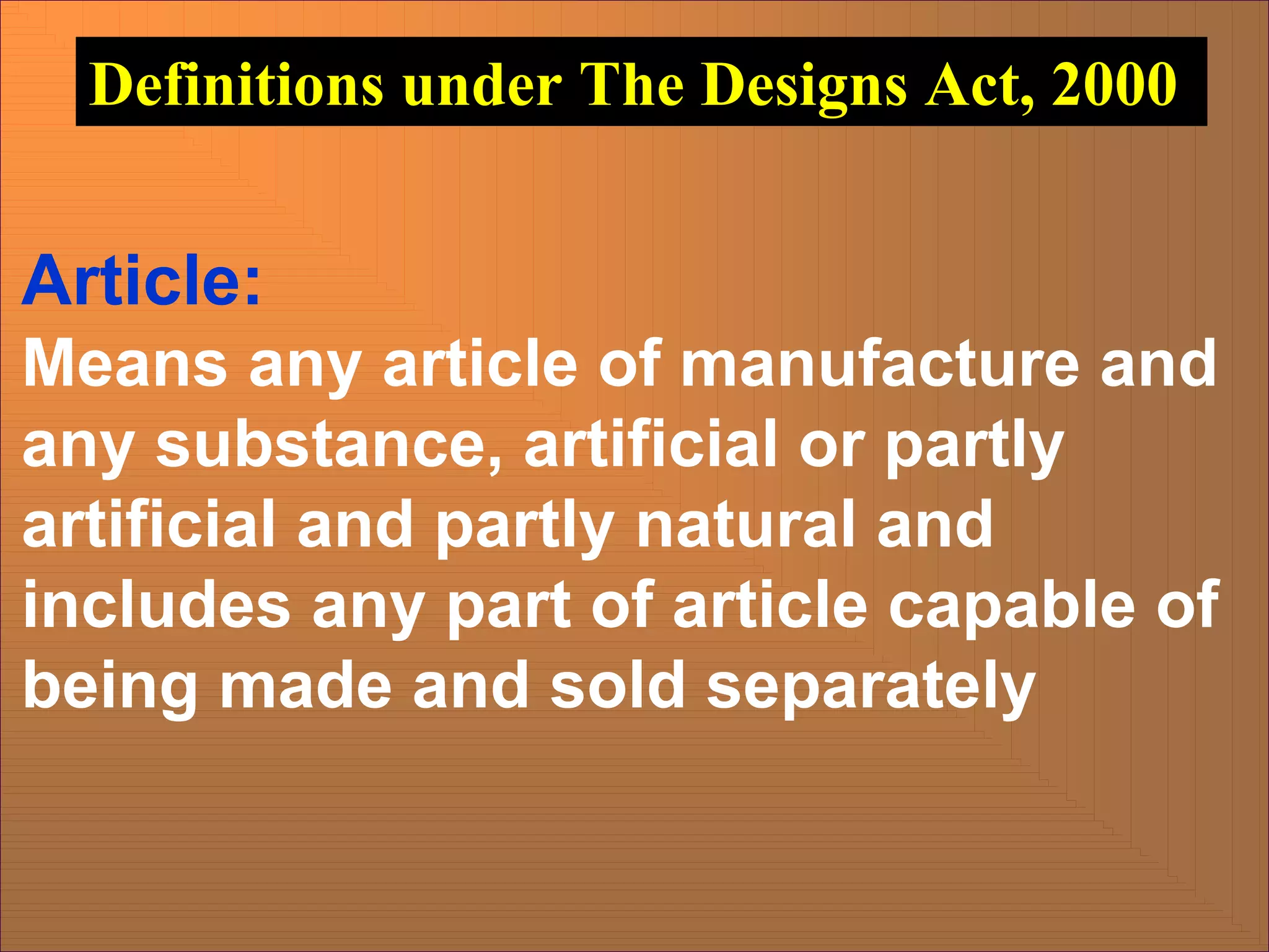 Article:
Means any article of manufacture and
any substance, artificial or partly
artificial and partly natural and
includes any part of article capable of
being made and sold separately
Definitions under The Designs Act, 2000
 