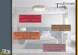 This Theme Is All About Soothing Atmosphere
And Serenity In Your Space. The Neutral Colours
Like Beige, Olive, Cream, Light Green Are
Supported As The
Colour Of The Walls And Ceilings.
HEM
T E
While It's Sometimes Thought That "Mod-
ern" Interiors Are Cold And Minimalist, In
Today's Homes, Contemporary Interiors
Are Comfortable And Welcoming Without
Being Cluttered And Dark.
Smooth, Clean, Geometric Shapes
Are Essential. Upholstered Furniture
Often Wears White, Or Other Neu-
tral Tones
The Shades Of dirty beige and orangish
peach Could Be Used On
Furniture. Neutral Colour In The Back-
ground
Accentuates The Furnishings And Decor.
RADITIONAL
 