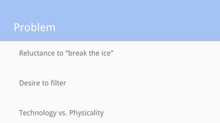Problem
Reluctance to “break the ice”
Desire to filter
Technology vs. Physicality
 