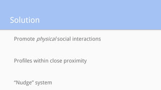 Solution
Promote physical social interactions
Profiles within close proximity
“Nudge” system
 