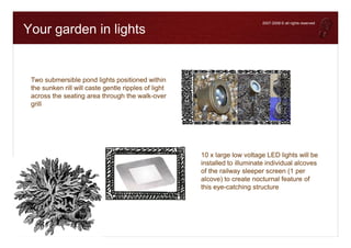 To help protect y our priv acy , PowerPoint prev ented this external picture from being automatically downloaded. To download and display this picture, click Options in the Message Bar, and then click Enable external content.




                                                                                                                                                                                                                                                          2007-2008 © all rights reserved

                                        Your garden in lights


                                                                          Two submersible pond lights positioned within
                                                                          the sunken rill will caste gentle ripples of light
                                                                          across the seating area through the walk-over
                                                                          grill




                                                                                                                                                                                                                                    10 x large low voltage LED lights will be
                                                                                                                                                                                                                                    installed to illuminate individual alcoves
                                                                                                                                                                                                                                    of the railway sleeper screen (1 per
                                                                                                                                                                                                                                    alcove) to create nocturnal feature of
                                                                                                                                                                                                                                    this eye-catching structure
 