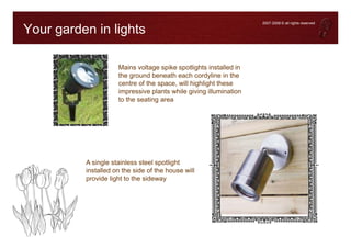 2007-2008 © all rights reserved

Your garden in lights

                     Mains voltage spike spotlights installed in
                     the ground beneath each cordyline in the
                     centre of the space, will highlight these
                     impressive plants while giving illumination
                     to the seating area




          A single stainless steel spotlight
          installed on the side of the house will
          provide light to the sideway
 