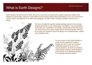 2007-2008 © all rights reserved

What is Earth Designs?
Earth Designs Ltd was formed in 2003. Our aim is to provide our clients with a garden space that reflects their
lifestyle and personality, making our work stylish and innovative without being intimidating. From our no-nonsense,
‘down to earth’ consultations to our after-care packages, we offer a total, ‘concept to creation’ service to our
clients.

                                           We have compiled this garden design package based on the concept
                                           drawing discussed in your initial design consultation. This presentation,
                                           along with your visualisation and design, should hold all the information
                                           you need to give you a clear mental picture of how the garden will look.
                                           If you have any questions about the design or its implementation, please
                                           don’t hesitate to ask.



                                                                         For your piece of mind Earth Designs is
                                                                         a fully insured registered company.
                                                                         Should you wish to see our insurance
                                                                         certificates please let us know. For
                                                                         mutual protection, all work is completed
                                                                         under signed contracts. Earth Designs is
                                                                         a full member of the British Association
                                                                         of Landscape Industries (BALI).
 