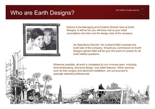 2007-2008 © all rights reserved

Who are Earth Designs?

                         Katrina is the Managing and Creative Director here at Earth
                         Designs. It will be her you will have met at your initial
                         consultation and she runs the design side of the company.



                               As Operations Director, her husband Matt oversees the
                               build side of the company. Should you commission an Earth
                               Designs garden Matt will be your first point of contact for all
                               build related questions.



              Wherever possible, all work is completed by our in-house team, including
              hard landscaping, structural design, and water features. Other services,
              such as tree surgery and electrical installation, are out-sourced to
              specially selected professionals
 