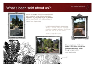 2007-2008 © all rights reserved

What’s been said about us?
           The end result is that an overgrown wilderness has
           been transformed into an attractive and relaxing
           extension to our living space and we are delighted
           with the result. We only wish we'd done it sooner.
           Val and Les, Ilford, Essex


                                               I would commend them to any potential
                                               client as a friendly, efficient, and highly
                                               competent company, and thank them for all
                                               their hard work on my own garden

                                               Matthew, Stoke Newington




                                                                                We are very pleased with the work
                                                                                done by Earth Designs from the initial
                                                                                consultation and design phase
                                                                                through to implementation
                                                                                Joser and Dechlan
 