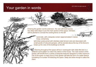 2007-2008 © all rights reserved

Your garden in words




            Entering the garden via the extension, the user will travel across
            two deep wide steps to join the main section of the space. Climbers
            will be planted to conceal the existing fence on the left

                          hand side, with a bespoke screen (approximately 6 metres
                          long), comprising
                    tall timber posts joined with stainless steel tension wire and decorated with
                    small panels of coloured perspex, will be erected above the top of the fence to
                    break up the view of the buildings to the left.


                      Flooring throughout the space will be in rectangular dark slate tiles laid in a
                 stretcher bond pattern to match the interior of the house. The main section of the
                 garden will benefit from a variety of bespoke features designed to make maximum
                 use of the space. A major focus of the garden will take the form of a water feature
                 consisting of a sunken rill bisecting the space. Deep and wide enough to allow the
                 client
 