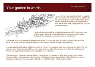 2007-2008 © all rights reserved

Your garden in words

                                                                            to add fish at a later date, this rill will be topped
                                                                          with removable walk-over grating and fed from the
                                                                          left side by a stainless steel water blade installed
                                                                          into the front of a decorative tower constructed
                                                                          from yellow stock brick, railway sleepers, coloured
                                                                          perspex and slate.



                                           Seating in the garden will be provided by two large ‘sofas’ constructed from
                                          chunky railway sleepers, positioned to face each other across the water
                                          feature rill. The sofas will be complemented by a matching

coffee-style table straddling the rill between them. Large (2 metre clear stem) cordylines planted in the ground at
either end of each sofa, will frame the seating to give the area a sense of privacy and seclusion.


A bespoke barbecue/fireplace will be constructed to the right of the seating area, at the opposite end of the rill to the
stainless sleet blade. Constructed from yellow stock brick and utilising the existing stone lintel, this barbeque will
feature two separate cooking areas with space between for a firepit.

The main area of the garden is screened from the remainder of the space by a tall, wide ‘shelving unit’ screen.
Constructed from railway sleepers, this structure will feature individual alcoves which will be filled with a variety of
decorative materials and ornamentation. Directly in front of this will be a flush level herb bed.
 