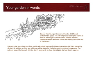 2007-2008 © all rights reserved

Your garden in words




                                                Beyond the shelving unit screen will be the child-friendly
                                                section of the space. This will comprise a rectangular section of
                                                artificial lawn edged by a slate paved pathway, with the
                                                playhouse nestled within the centre of a planting bed at the end
                                                of the garden.


Planting in the second section of the garden will include stepover fruit trees down either side, back planted by
climbers. In addition, an Acer and a Mimosa will be planted in the bed around the children’s playhouse. The
pathway around the lawn will offer the client’s opportunity to place planted pots at a later date if required.
 