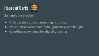 House of Carts
So here’s the problem:
● Collaborative grocery shopping is difficult
● Need to track what communal groceries were bought
● Coordinate payments for shared groceries
 