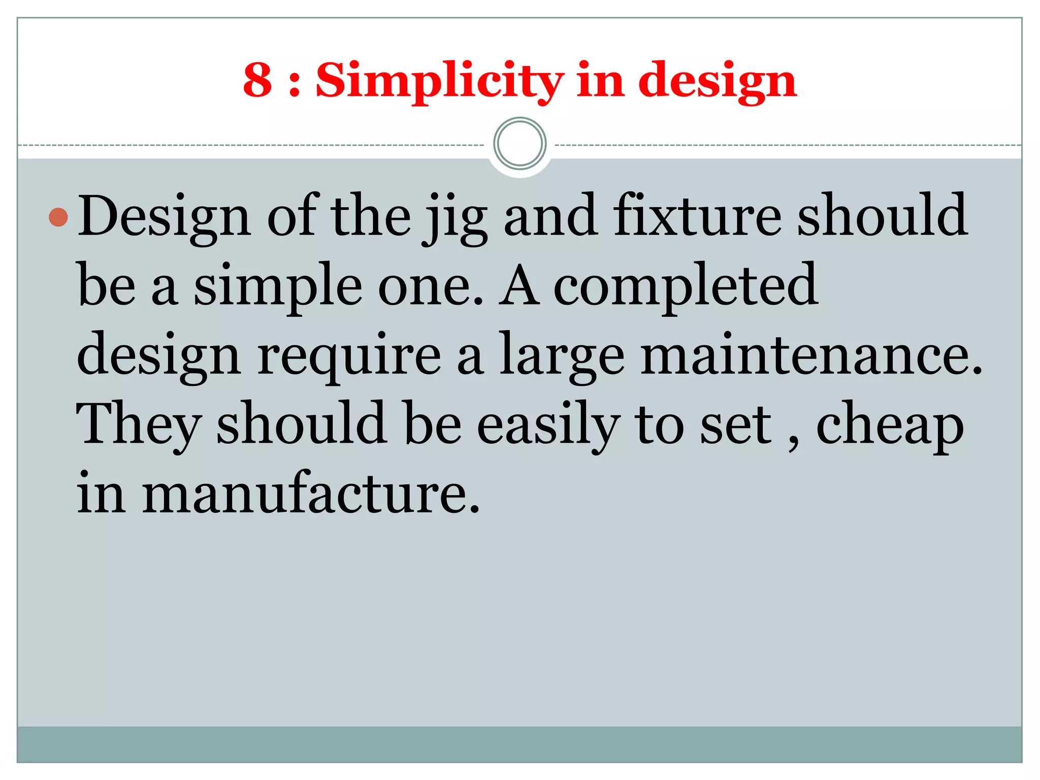 8 : Simplicity in design
Design of the jig and fixture should
be a simple one. A completed
design require a large maintenance.
They should be easily to set , cheap
in manufacture.
 
