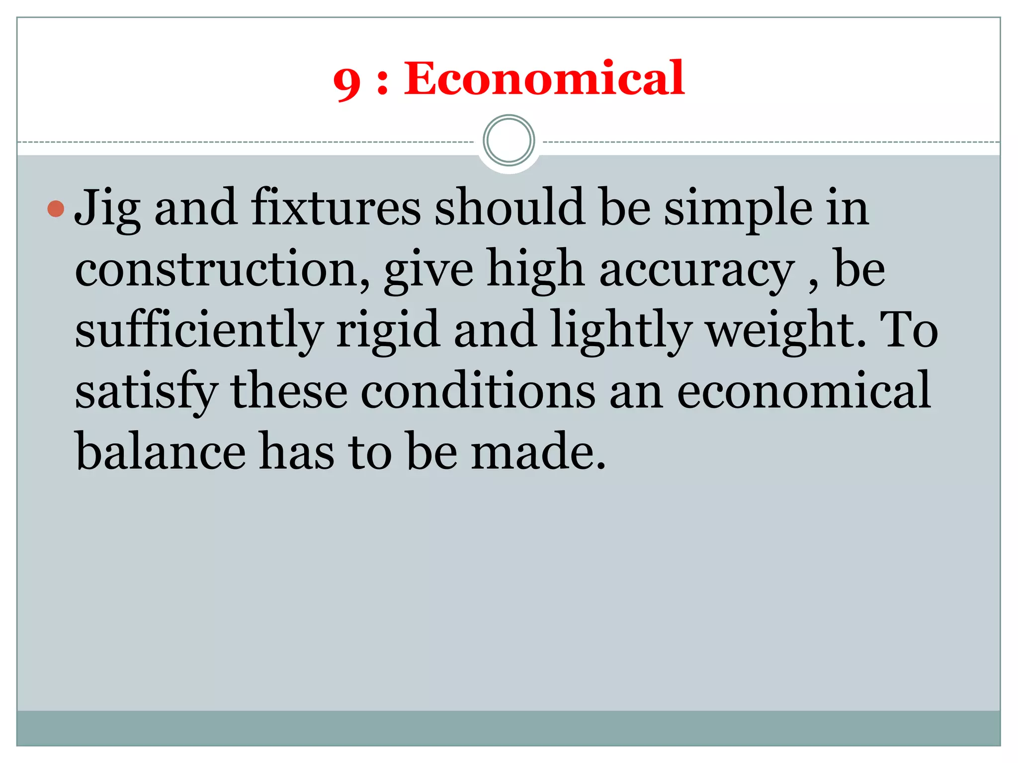 9 : Economical
 Jig and fixtures should be simple in
construction, give high accuracy , be
sufficiently rigid and lightly weight. To
satisfy these conditions an economical
balance has to be made.
 