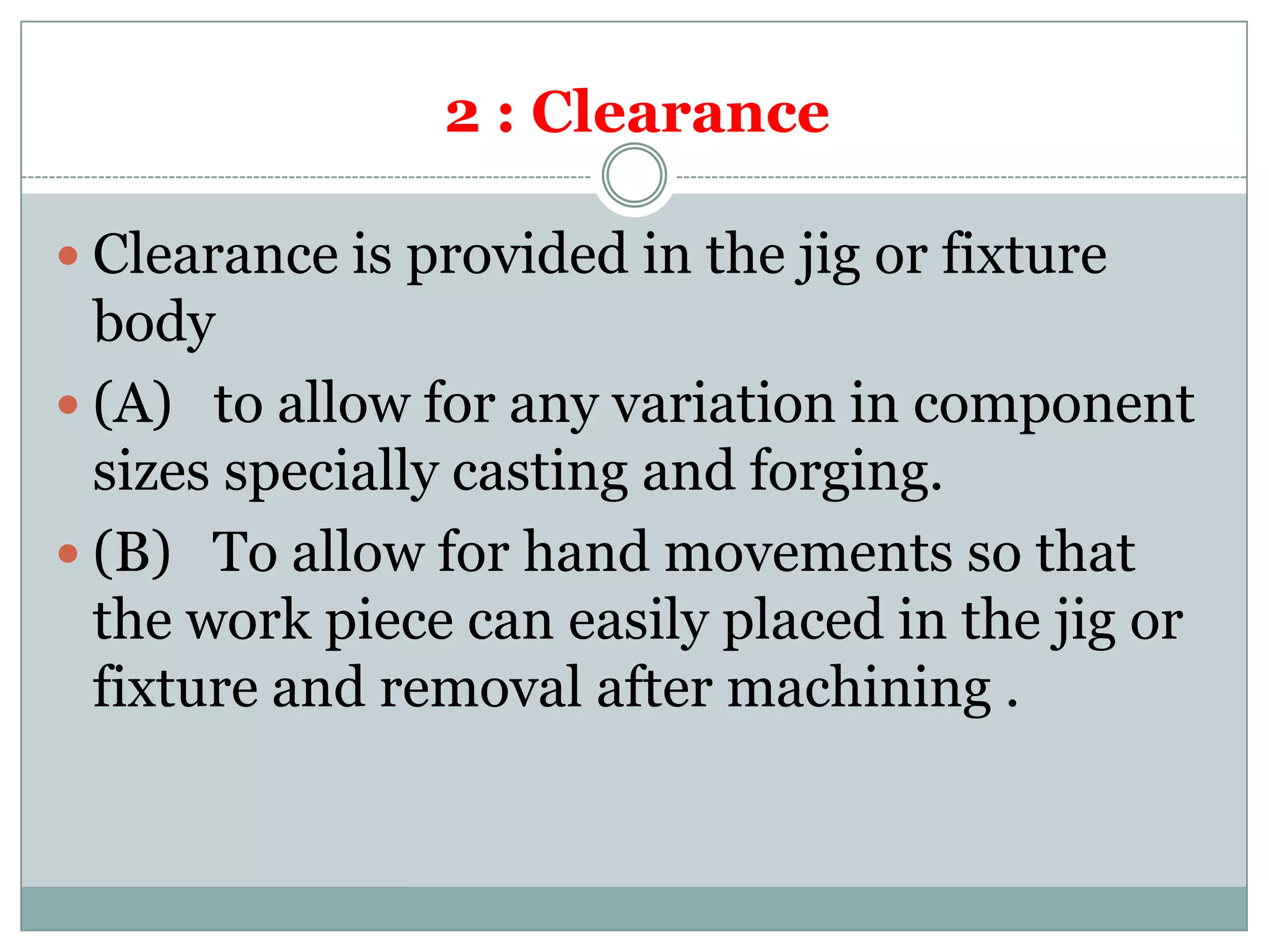 2 : Clearance
 Clearance is provided in the jig or fixture
body
 (A) to allow for any variation in component
sizes specially casting and forging.
 (B) To allow for hand movements so that
the work piece can easily placed in the jig or
fixture and removal after machining .
 