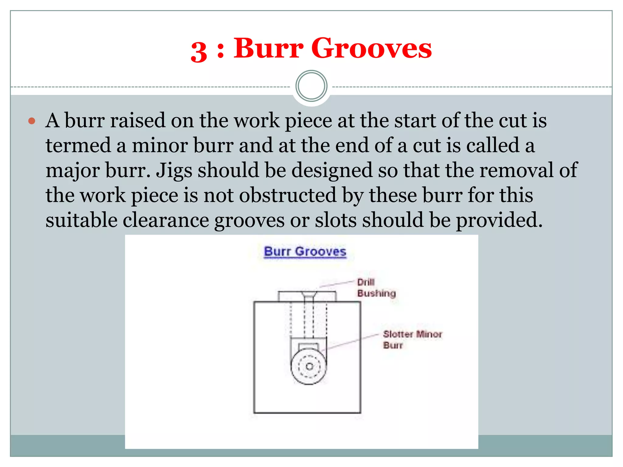 3 : Burr Grooves
 A burr raised on the work piece at the start of the cut is
termed a minor burr and at the end of a cut is called a
major burr. Jigs should be designed so that the removal of
the work piece is not obstructed by these burr for this
suitable clearance grooves or slots should be provided.
 