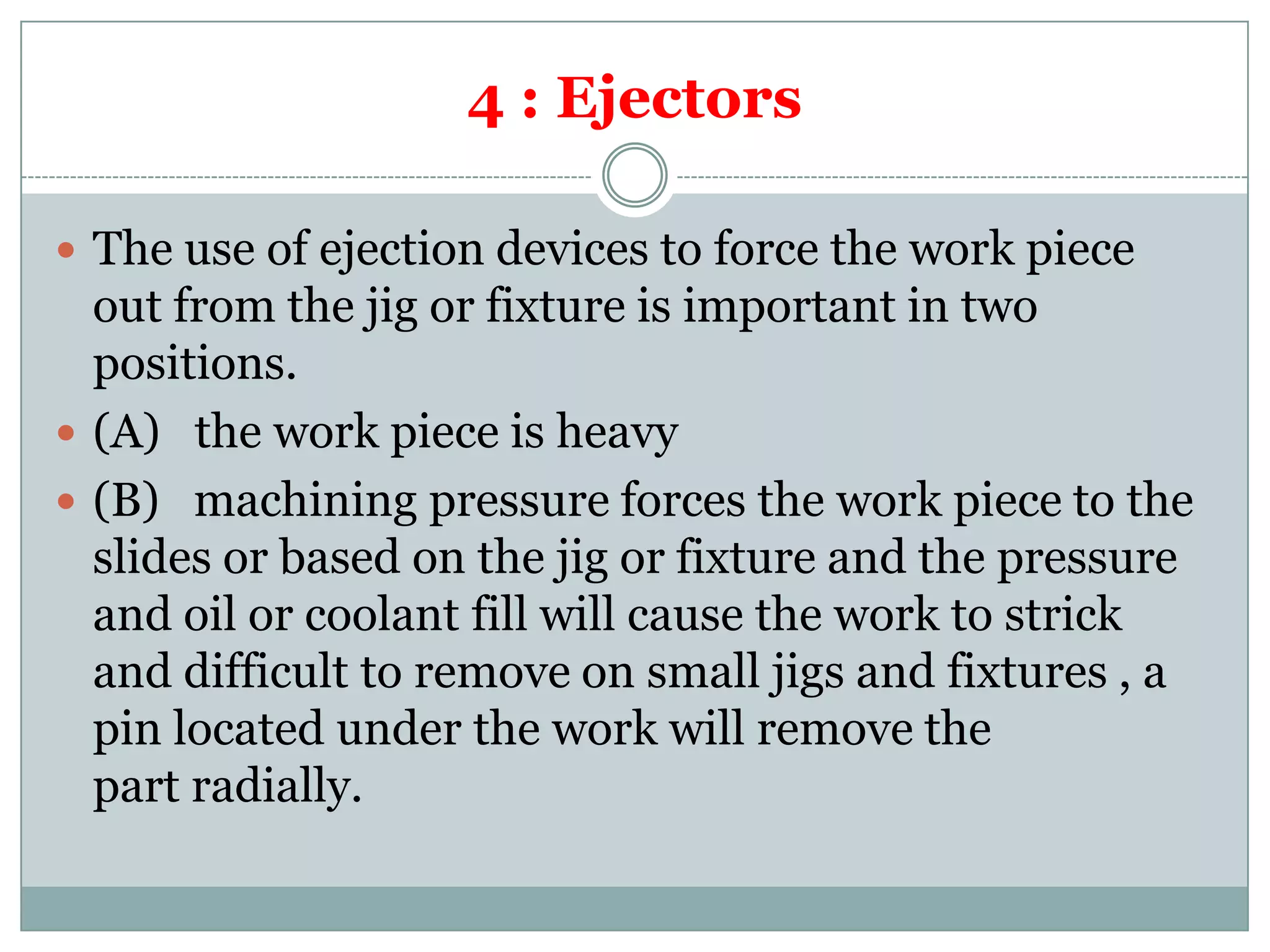 4 : Ejectors
 The use of ejection devices to force the work piece
out from the jig or fixture is important in two
positions.
 (A) the work piece is heavy
 (B) machining pressure forces the work piece to the
slides or based on the jig or fixture and the pressure
and oil or coolant fill will cause the work to strick
and difficult to remove on small jigs and fixtures , a
pin located under the work will remove the
part radially.
 