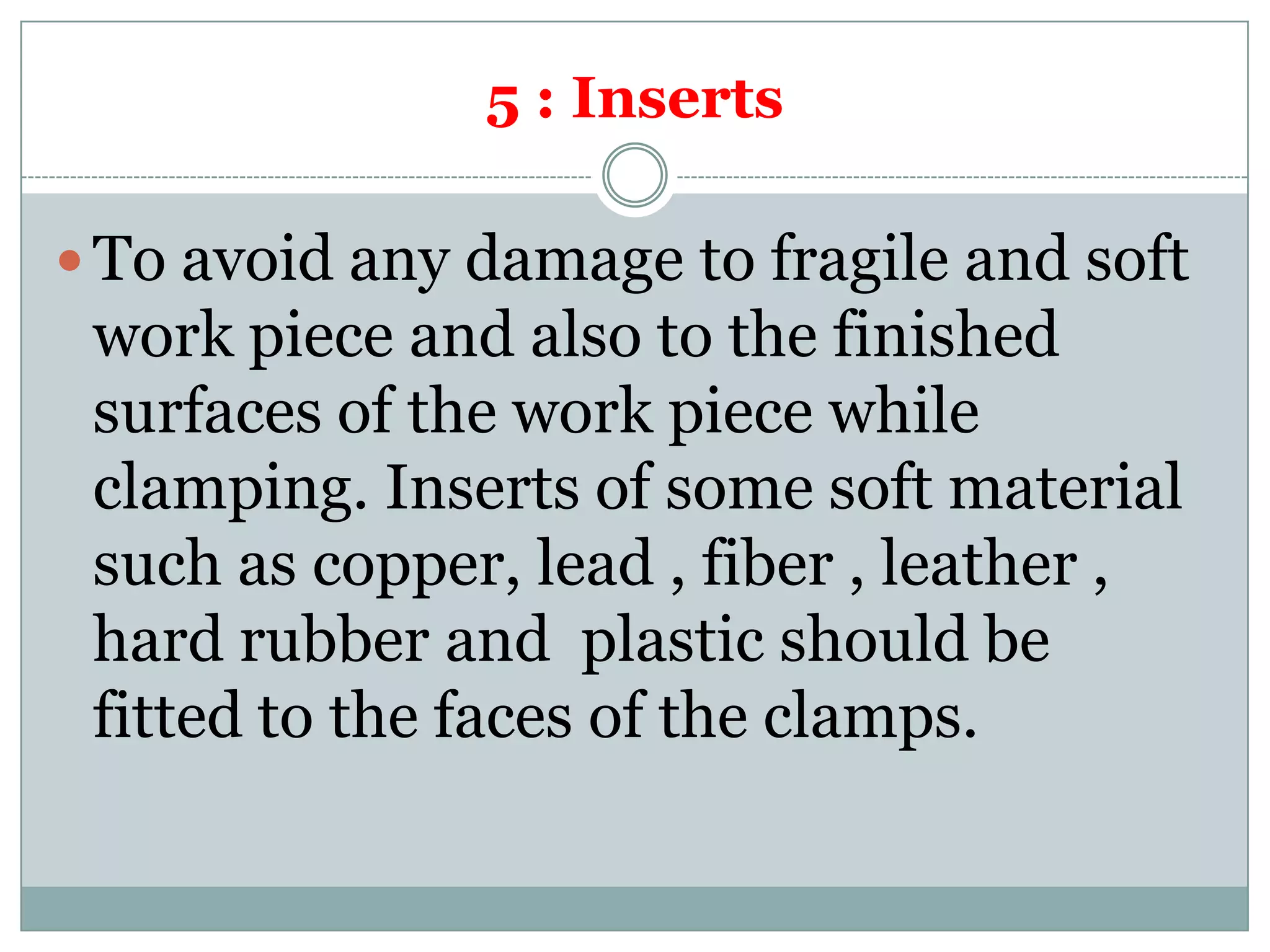 5 : Inserts
 To avoid any damage to fragile and soft
work piece and also to the finished
surfaces of the work piece while
clamping. Inserts of some soft material
such as copper, lead , fiber , leather ,
hard rubber and plastic should be
fitted to the faces of the clamps.
 