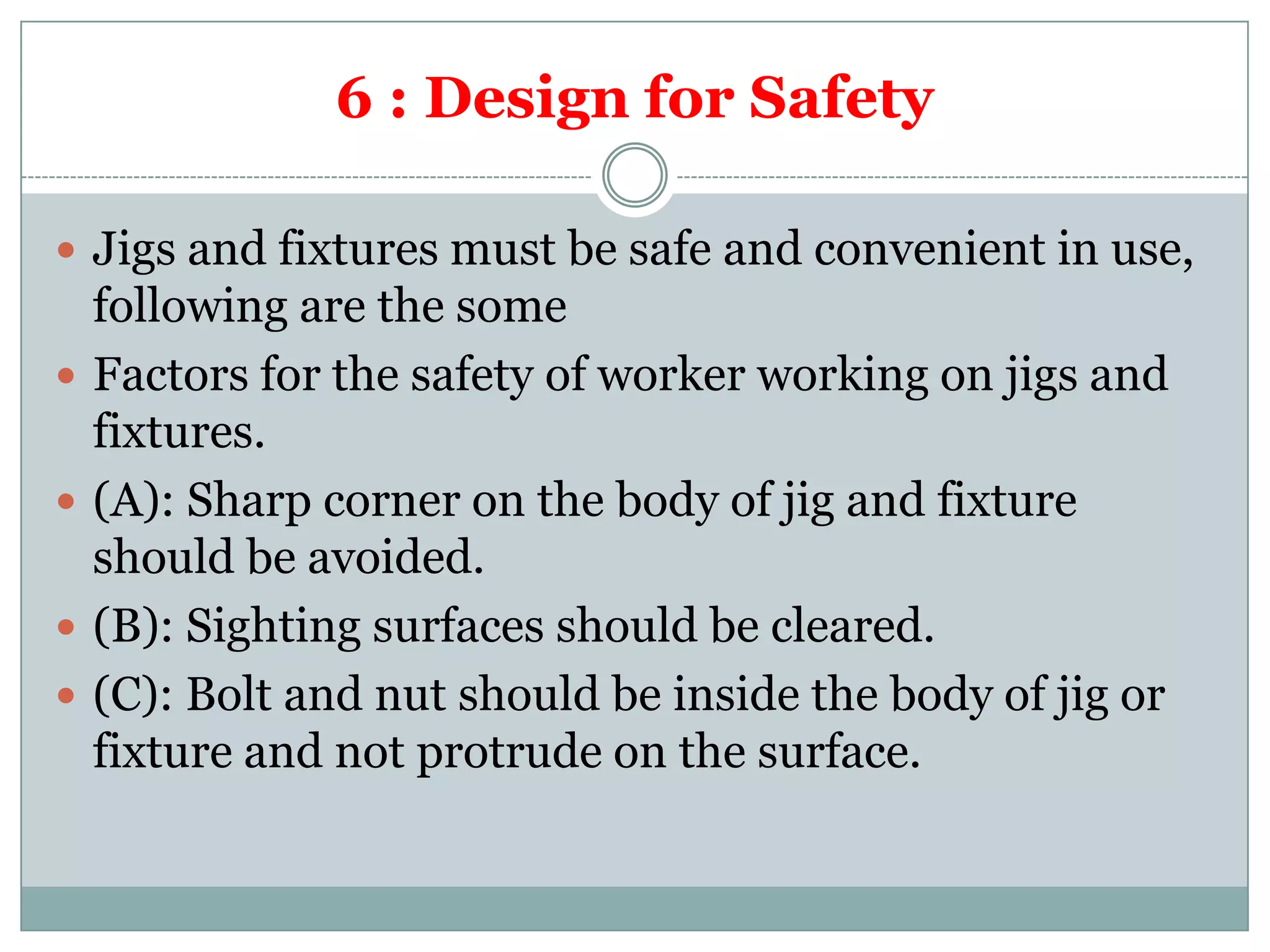 6 : Design for Safety
 Jigs and fixtures must be safe and convenient in use,
following are the some
 Factors for the safety of worker working on jigs and
fixtures.
 (A): Sharp corner on the body of jig and fixture
should be avoided.
 (B): Sighting surfaces should be cleared.
 (C): Bolt and nut should be inside the body of jig or
fixture and not protrude on the surface.
 
