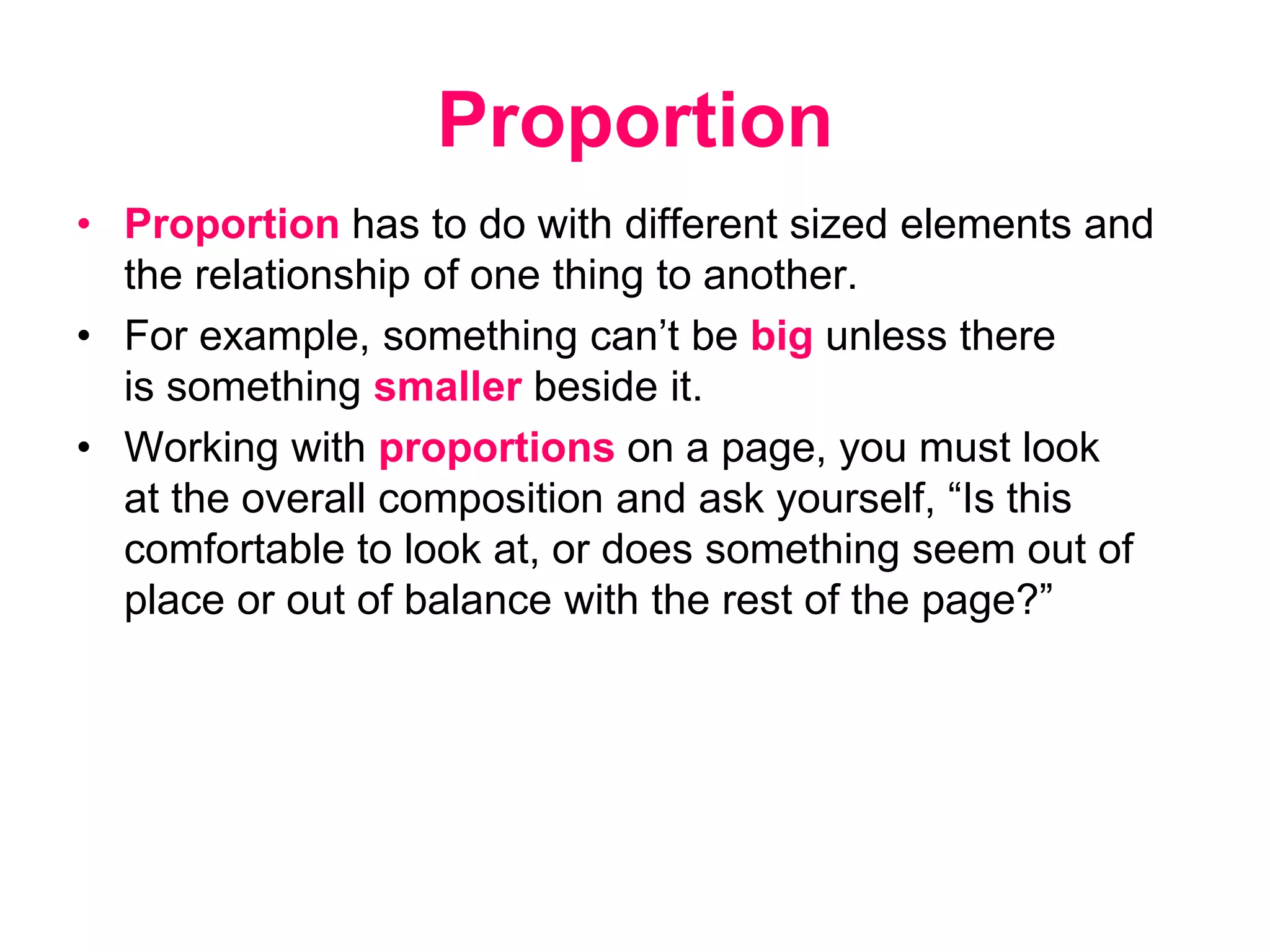 Proportion
• Proportion has to do with different sized elements and
the relationship of one thing to another.
• For example, something can’t be big unless there
is something smaller beside it.
• Working with proportions on a page, you must look
at the overall composition and ask yourself, “Is this
comfortable to look at, or does something seem out of
place or out of balance with the rest of the page?”
 