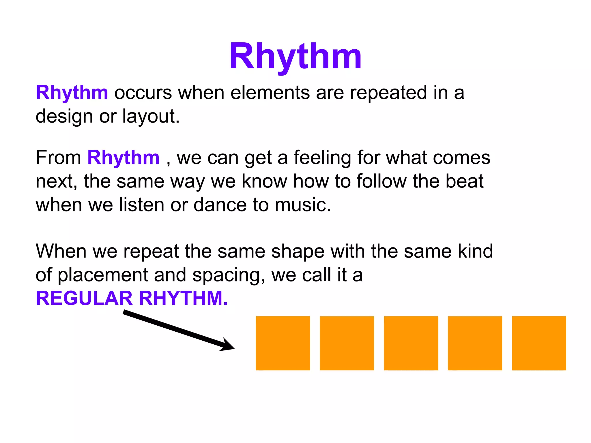 Rhythm occurs when elements are repeated in a
design or layout.
Rhythm
From Rhythm , we can get a feeling for what comes
next, the same way we know how to follow the beat
when we listen or dance to music.
When we repeat the same shape with the same kind
of placement and spacing, we call it a
REGULAR RHYTHM.
 