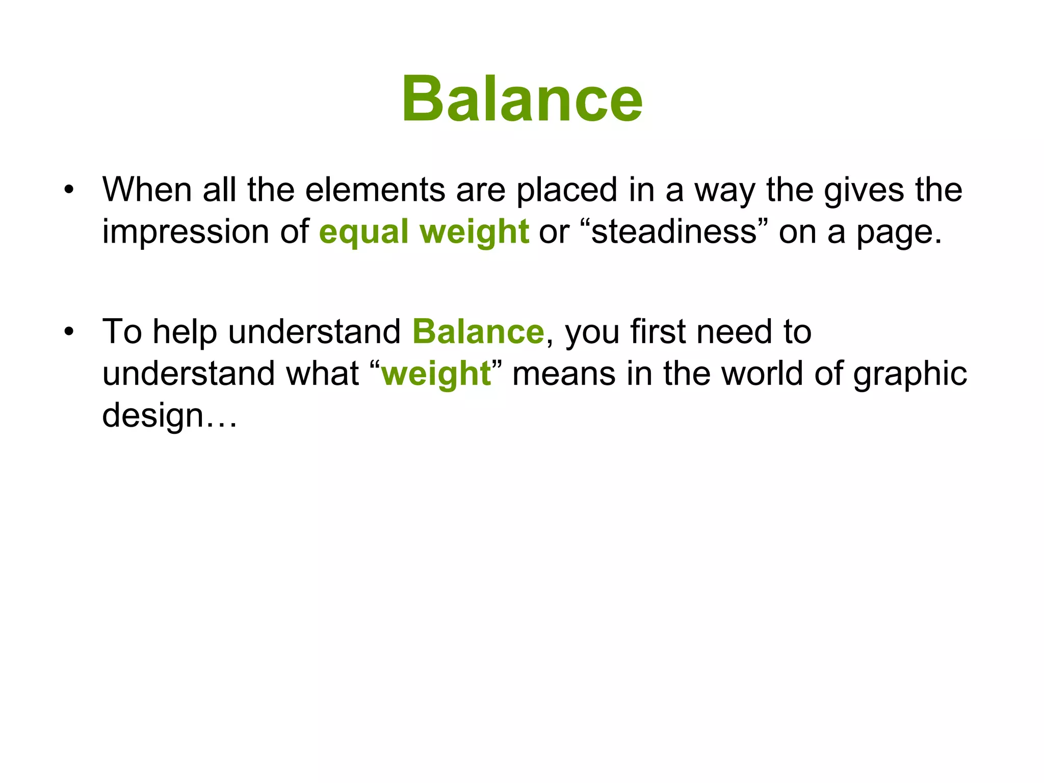 Balance
• When all the elements are placed in a way the gives the
impression of equal weight or “steadiness” on a page.
• To help understand Balance, you first need to
understand what “weight” means in the world of graphic
design…
 