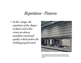 Repetition - Pattern
• In this image, the
  repetition of the shapes
  in black and white
  create an almost
  mundane emotional
  quality which makes the
  clothing pop forward.


                             http://shopstorezone.com/interior/clothing-store/the-interior-
                             design-of-james-cameron-pop-up-store-by-universal-design-
                             studio/
 