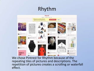Rhythm




We chose Pintrest for Rhythm because of the
repeating tiles of pictures and descriptions. The
repetition of pictures creates a scrolling or waterfall
effect.
 