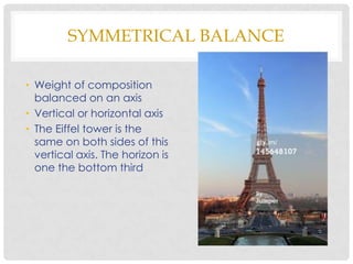 SYMMETRICAL BALANCE

• Weight of composition
  balanced on an axis
• Vertical or horizontal axis
• The Eiffel tower is the
  same on both sides of this
  vertical axis. The horizon is
  one the bottom third
 