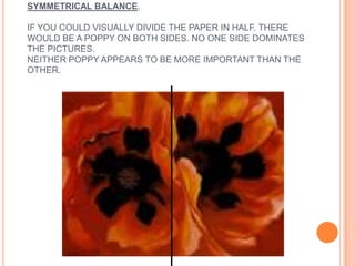 SYMMETRICAL BALANCE,
IF YOU COULD VISUALLY DIVIDE THE PAPER IN HALF. THERE
WOULD BE A POPPY ON BOTH SIDES. NO ONE SIDE DOMINATES
THE PICTURES.
NEITHER POPPY APPEARS TO BE MORE IMPORTANT THAN THE
OTHER.
 