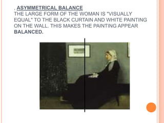 , ASYMMETRICAL BALANCE
THE LARGE FORM OF THE WOMAN IS "VISUALLY
EQUAL" TO THE BLACK CURTAIN AND WHITE PAINTING
ON THE WALL. THIS MAKES THE PAINTING APPEAR
BALANCED.
 