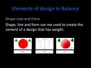 Elements of design in Balance
Shape Line and Form
Shape, line and form can me used to create the
content of a design that has weight.
Shape Line Form
 