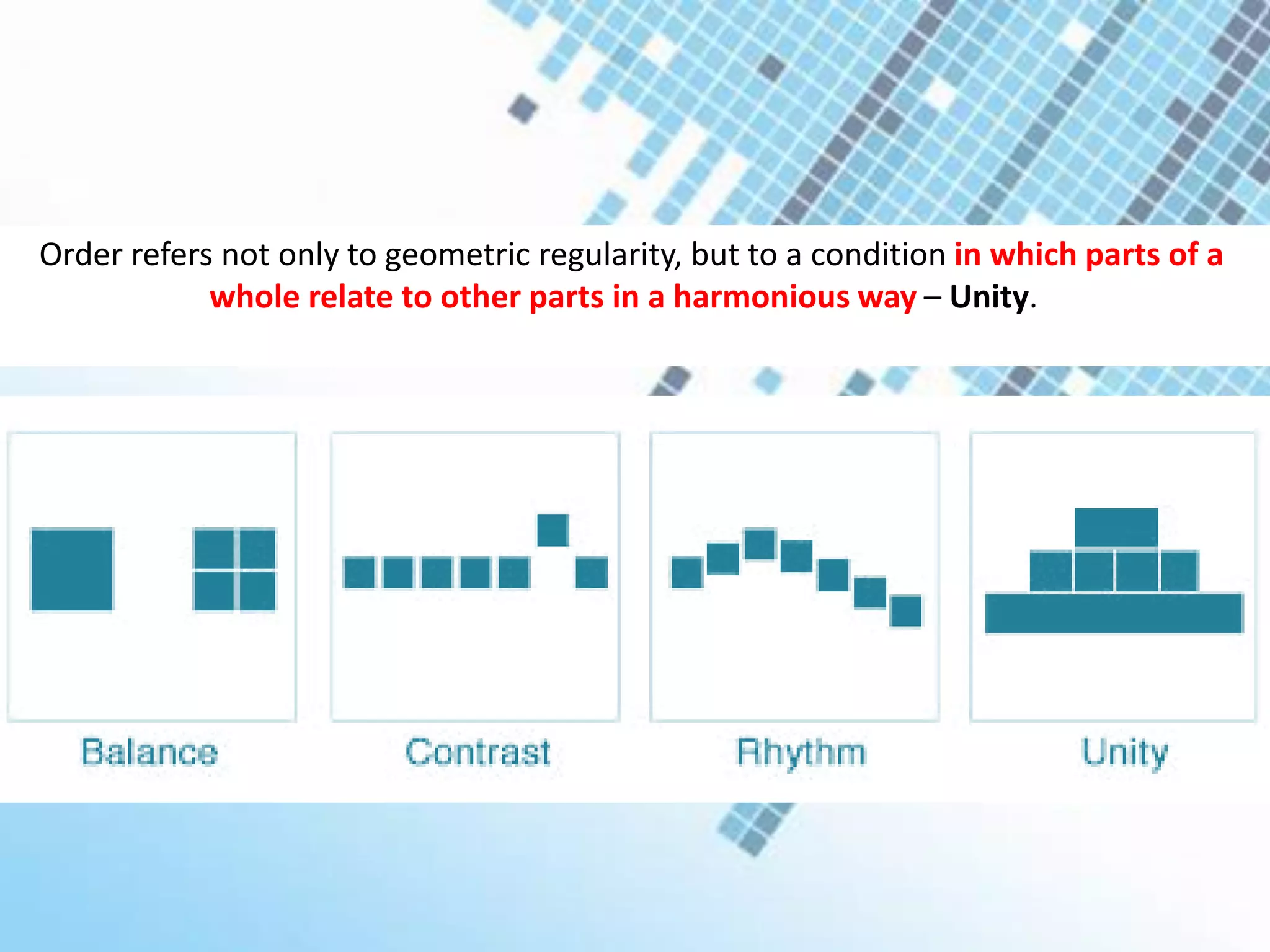 Order refers not only to geometric regularity, but to a condition in which parts of a
whole relate to other parts in a harmonious way – Unity.
 