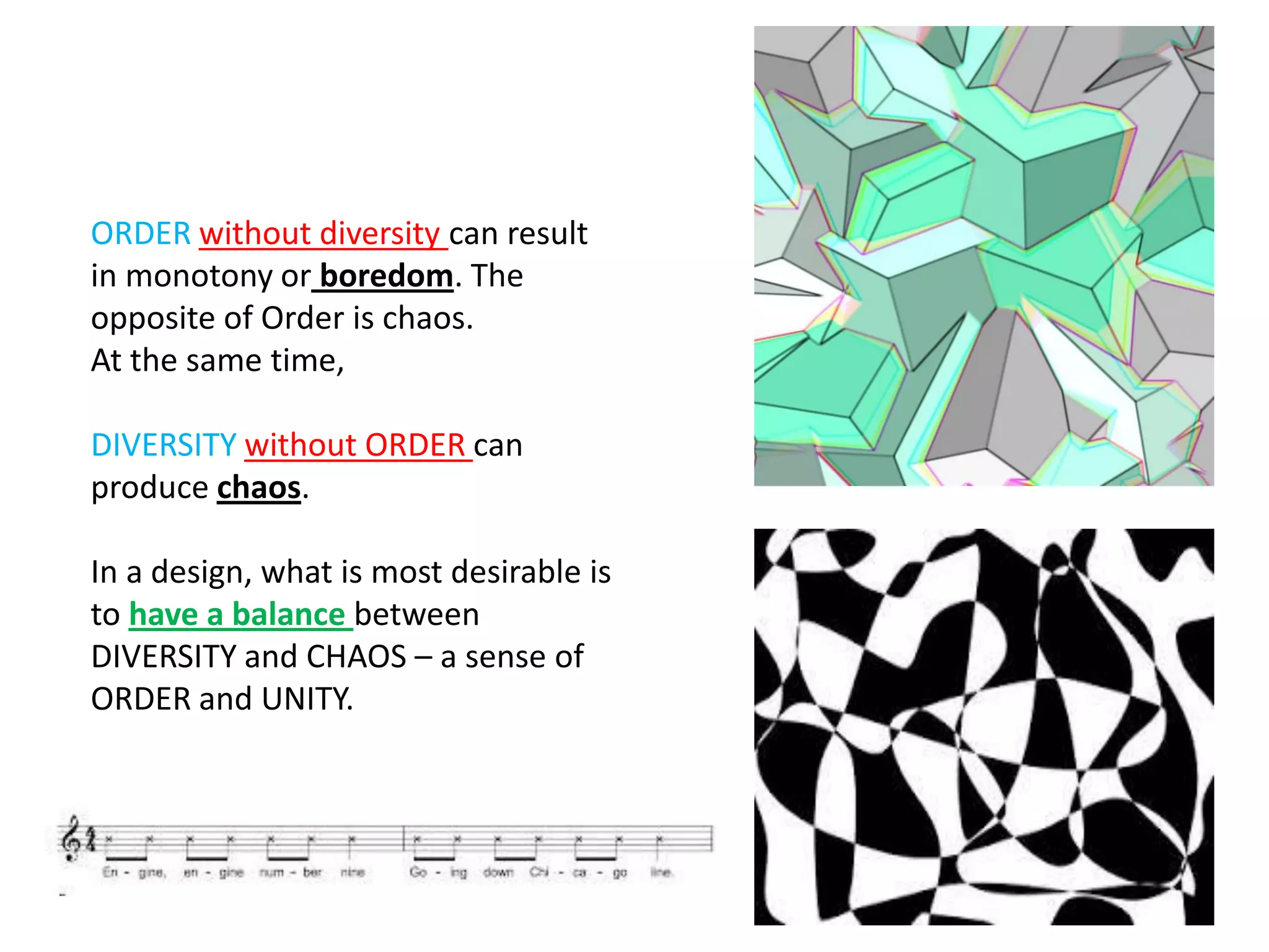 ORDER without diversity can result
in monotony or boredom. The
opposite of Order is chaos.
At the same time,
DIVERSITY without ORDER can
produce chaos.
In a design, what is most desirable is
to have a balance between
DIVERSITY and CHAOS – a sense of
ORDER and UNITY.
 