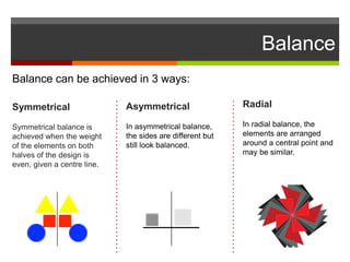 Balance
Balance can be achieved in 3 ways:
Symmetrical
Symmetrical balance is
achieved when the weight
of the elements on both
halves of the design is
even, given a centre line.
Asymmetrical
In asymmetrical balance,
the sides are different but
still look balanced.
Radial
In radial balance, the
elements are arranged
around a central point and
may be similar.
 