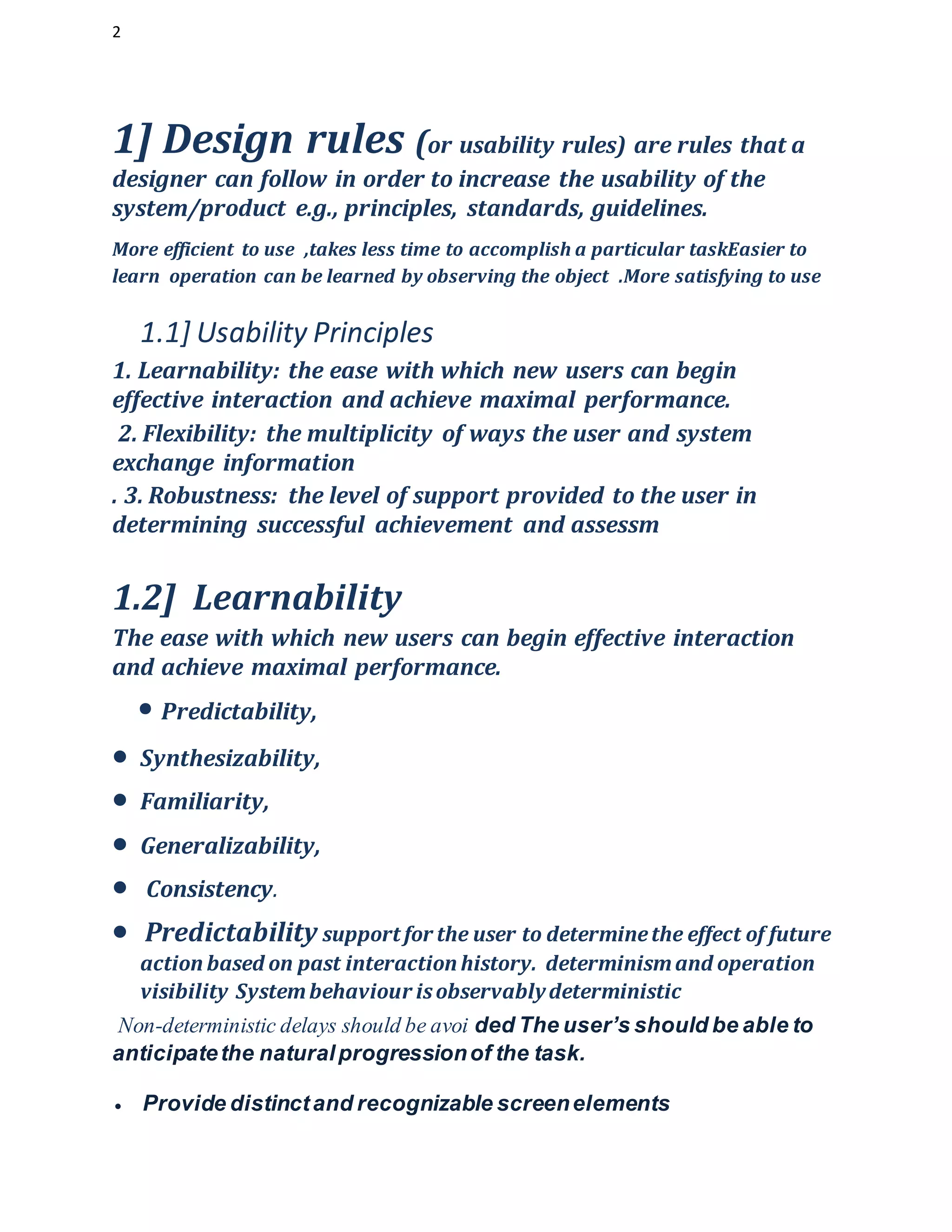 2
1] Design rules (or usability rules) are rules that a
designer can follow in order to increase the usability of the
system/product e.g., principles, standards, guidelines.
More efficient to use ,takes less time to accomplish a particular taskEasier to
learn operation can be learned by observing the object .More satisfying to use
1.1] Usability Principles
1. Learnability: the ease with which new users can begin
effective interaction and achieve maximal performance.
2. Flexibility: the multiplicity of ways the user and system
exchange information
. 3. Robustness: the level of support provided to the user in
determining successful achievement and assessm
1.2] Learnability
The ease with which new users can begin effective interaction
and achieve maximal performance.
• Predictability,
 Synthesizability,
 Familiarity,
 Generalizability,
 Consistency.
 Predictability support for the user to determinethe effect of future
action based on past interaction history. determinismand operation
visibility Systembehaviour isobservablydeterministic
Non-deterministic delays should be avoi ded The user’s should be able to
anticipatethe naturalprogressionof the task.
 Provide distinctand recognizable screenelements
 