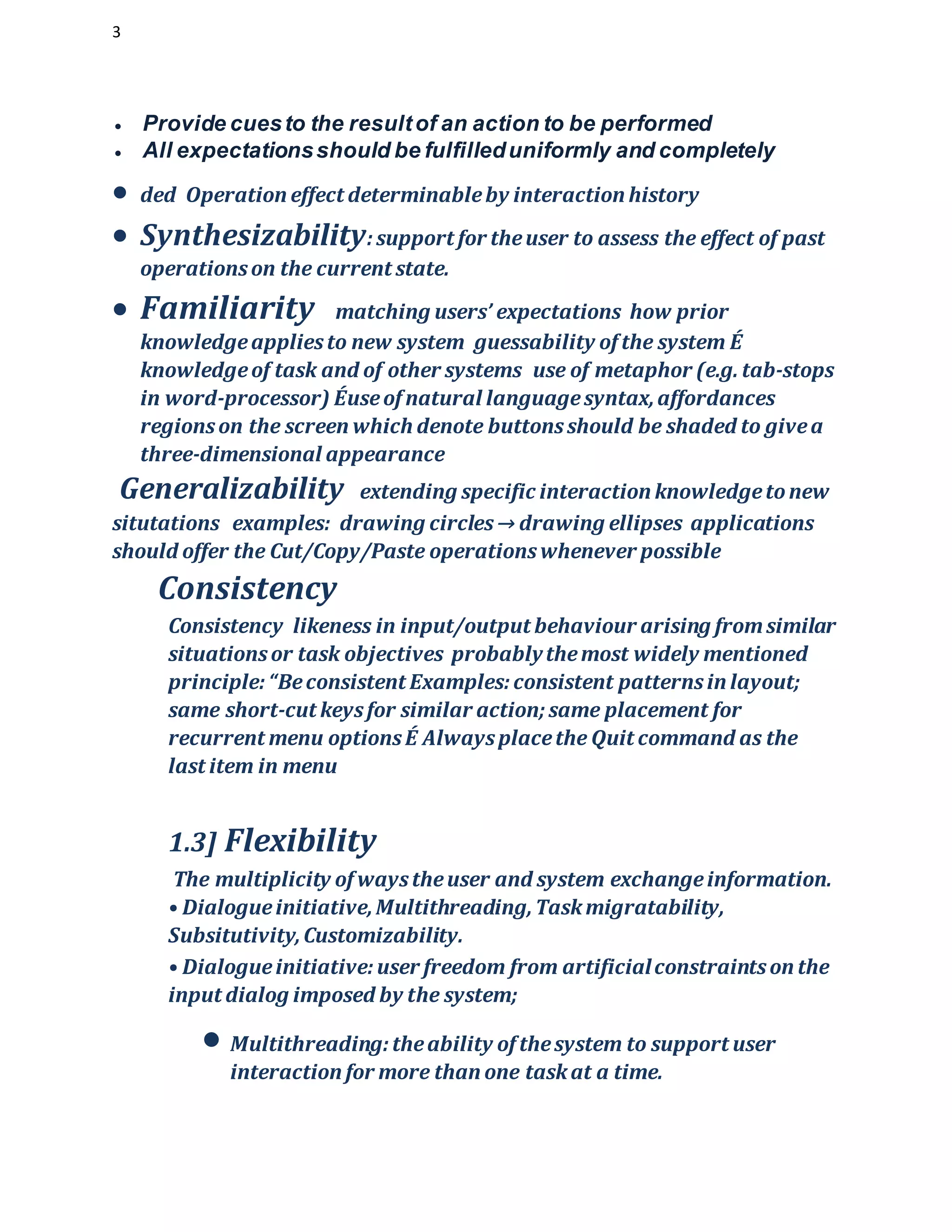 3
 Provide cuesto the resultof an action to be performed
 All expectationsshould be fulfilleduniformly and completely
 ded Operation effect determinableby interaction history
 Synthesizability:support for theuser to assess the effect of past
operationson the current state.
 Familiarity matching users’ expectations how prior
knowledgeappliesto new system guessability of the system É
knowledgeof task and of other systems use of metaphor (e.g. tab-stops
in word-processor) Éuseof natural languagesyntax,affordances
regionson the screen which denote buttonsshould be shaded to givea
three-dimensional appearance
Generalizability extending specific interaction knowledgetonew
situtations examples: drawing circles→ drawing ellipses applications
should offer the Cut/Copy/Paste operationswhenever possible
Consistency
Consistency likeness in input/output behaviour arising fromsimilar
situationsor task objectives probablythemost widely mentioned
principle:“Beconsistent Examples:consistent patternsin layout;
same short-cut keysfor similar action;same placement for
recurrent menu optionsÉ Alwaysplacethe Quit command as the
last item in menu
1.3] Flexibility
The multiplicity of waystheuser and system exchangeinformation.
• Dialogueinitiative,Multithreading,Taskmigratability,
Subsitutivity,Customizability.
• Dialogueinitiative:user freedom from artificialconstraintson the
input dialog imposed by the system;
 Multithreading:theability of thesystem to support user
interaction for more than one taskat a time.
 