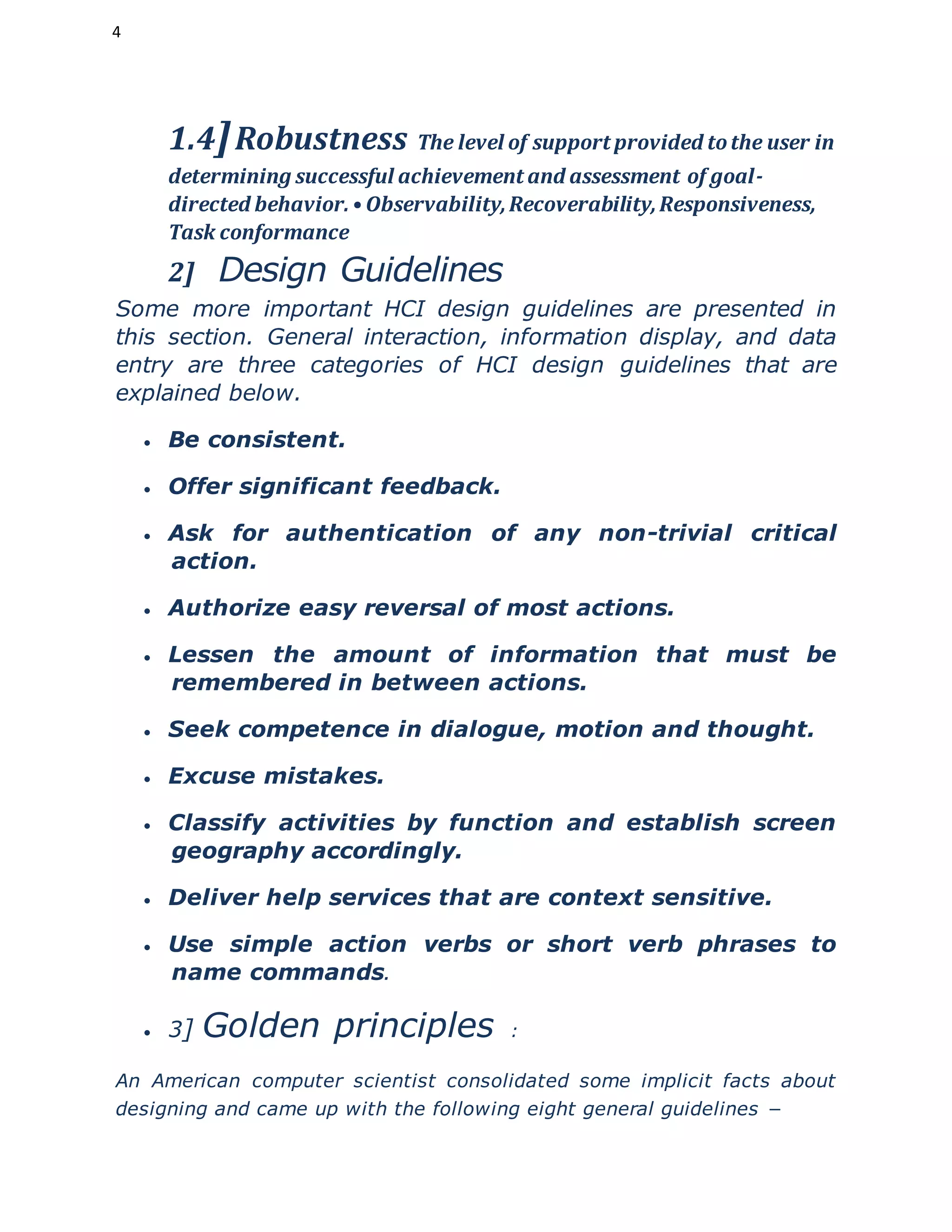 4
1.4]Robustness The level of support provided tothe user in
determining successful achievement and assessment of goal-
directed behavior.• Observability,Recoverability,Responsiveness,
Task conformance
2] Design Guidelines
Some more important HCI design guidelines are presented in
this section. General interaction, information display, and data
entry are three categories of HCI design guidelines that are
explained below.
 Be consistent.
 Offer significant feedback.
 Ask for authentication of any non-trivial critical
action.
 Authorize easy reversal of most actions.
 Lessen the amount of information that must be
remembered in between actions.
 Seek competence in dialogue, motion and thought.
 Excuse mistakes.
 Classify activities by function and establish screen
geography accordingly.
 Deliver help services that are context sensitive.
 Use simple action verbs or short verb phrases to
name commands.
 3] Golden principles :
An American computer scientist consolidated some implicit facts about
designing and came up with the following eight general guidelines −
 