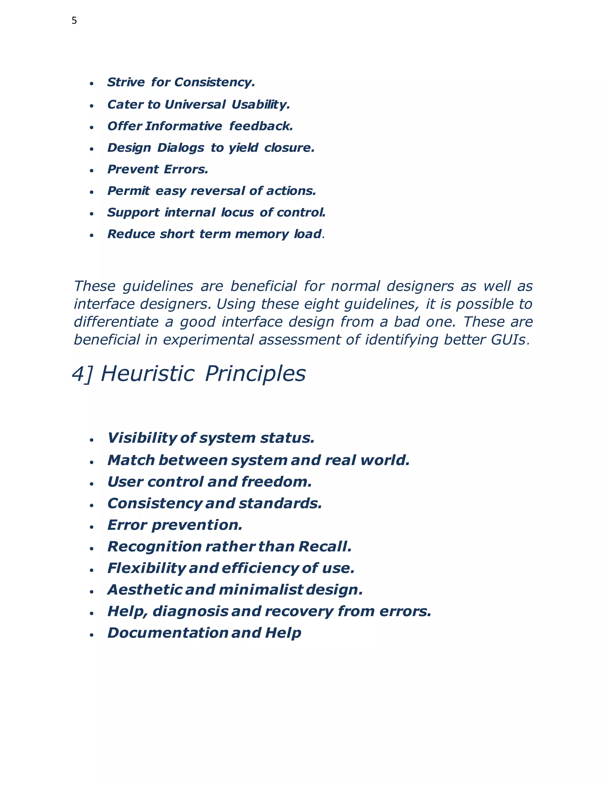 5
 Strive for Consistency.
 Cater to Universal Usability.
 Offer Informative feedback.
 Design Dialogs to yield closure.
 Prevent Errors.
 Permit easy reversal of actions.
 Support internal locus of control.
 Reduce short term memory load.
These guidelines are beneficial for normal designers as well as
interface designers. Using these eight guidelines, it is possible to
differentiate a good interface design from a bad one. These are
beneficial in experimental assessment of identifying better GUIs.
4] Heuristic Principles
 Visibility of system status.
 Match between system and real world.
 User control and freedom.
 Consistency and standards.
 Error prevention.
 Recognition rather than Recall.
 Flexibility and efficiency of use.
 Aesthetic and minimalist design.
 Help, diagnosis and recovery from errors.
 Documentation and Help
 