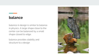 balance
balance in design is similar to balance
in physics. A large shape close to the
center can be balanced by a small
shape closed to edge.
balance provides stability and
structure to a design
 