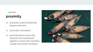 proximity
● proximity creates relationship
between elements.
● it provides a focal point.
● proximity doesn’t mean that
elements have to be placed
together, it means they should be
visually connected in someway.
 