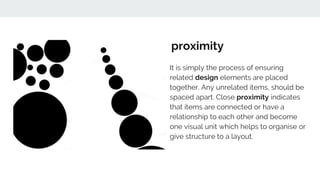 proximity
It is simply the process of ensuring
related design elements are placed
together. Any unrelated items, should be
spaced apart. Close proximity indicates
that items are connected or have a
relationship to each other and become
one visual unit which helps to organise or
give structure to a layout.
 