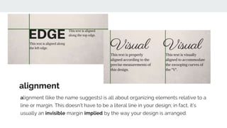 alignment (like the name suggests) is all about organizing elements relative to a
line or margin. This doesn't have to be a literal line in your design; in fact, it's
usually an invisible margin implied by the way your design is arranged.
alignment
 