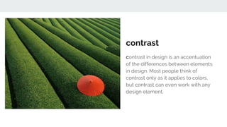 contrast
contrast in design is an accentuation
of the differences between elements
in design. Most people think of
contrast only as it applies to colors,
but contrast can even work with any
design element.
 