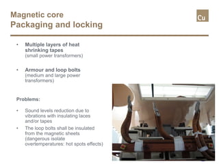 Magnetic core
Packaging and locking
• Multiple layers of heat
shrinking tapes
(small power transformers)
• Armour and loop bolts
(medium and large power
transformers)
Problems:
• Sound levels reduction due to
vibrations with insulating laces
and/or tapes
• The loop bolts shall be insulated
from the magnetic sheets
(dangerous isolate
overtemperatures: hot spots effects)
 