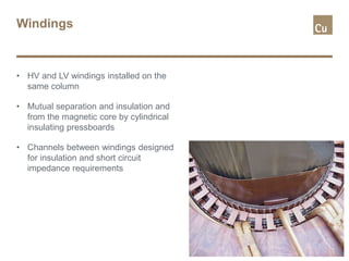 Windings
• HV and LV windings installed on the
same column
• Mutual separation and insulation and
from the magnetic core by cylindrical
insulating pressboards
• Channels between windings designed
for insulation and short circuit
impedance requirements
 