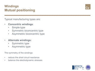 Windings
Mutual positioning
Typical manufacturing types are:
• Concentric windings:
• Simple-type
• Symmetric biconcentric type
• Asymmetric biconcentric type
• Alternate windings:
• Symmetric type
• Asymmetric type
The symmetry of the windings:
• reduce the short circuit reactance
• balance the electrodynamic stresses
 