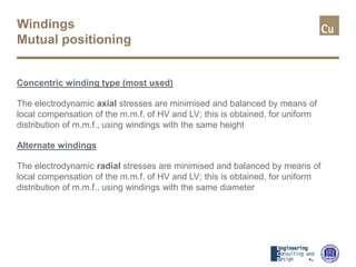 Windings
Mutual positioning
Concentric winding type (most used)
The electrodynamic axial stresses are minimised and balanced by means of
local compensation of the m.m.f. of HV and LV; this is obtained, for uniform
distribution of m.m.f., using windings with the same height
Alternate windings
The electrodynamic radial stresses are minimised and balanced by means of
local compensation of the m.m.f. of HV and LV; this is obtained, for uniform
distribution of m.m.f., using windings with the same diameter
 