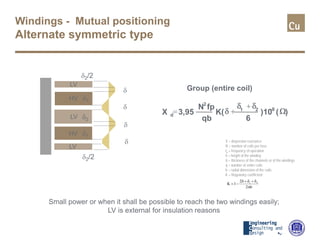 Windings - Mutual positioning
Alternate symmetric type
X 3,95
N fp
qb
K(
6
)10 ( )d
2
1 2 -8
= +
+
δ
δ δ
Ω
Small power or when it shall be possible to reach the two windings easily;
LV is external for insulation reasons
Group (entire coil)
X O
LV
HV
δ
δ
LV
HV
LV
δ2
δ2/2
δ2/2
δ1
δ1
δ
δ X = dispersion reactance
N = number of coils per fase
fp = frequency of operation
h = height of the winding
δ = thickness of the channels or of the windings
q = number of entire coils
b = radial dimension of the coils
K = Rogowsky coefficient:
b2
2
1K 21
π
δ+δ+δ
−=
 
